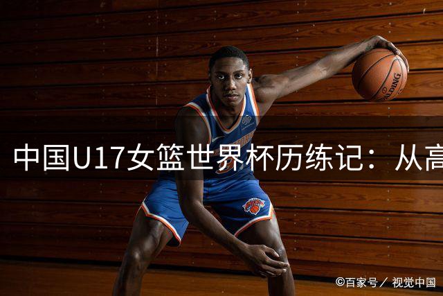 中国U17女篮世界杯历练记：从高原特训到世界舞台的成长蜕变
