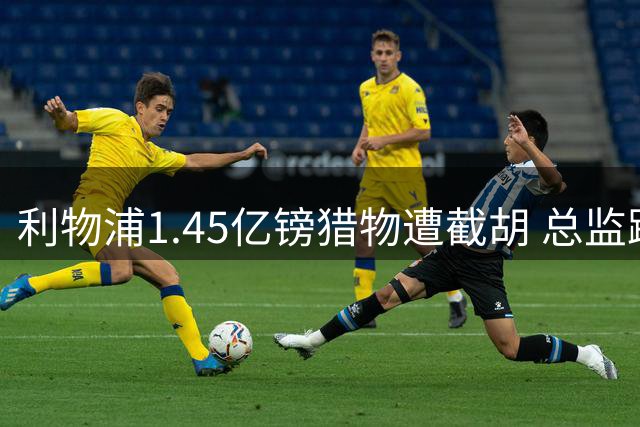 利物浦1.45亿镑猎物遭截胡 总监跳槽沙特引爆双重危机