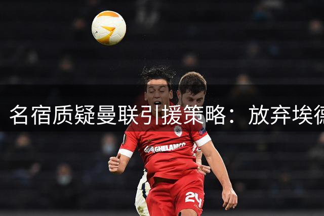 名宿质疑曼联引援策略：放弃埃德松恐酿大错 中场短板亟待补强