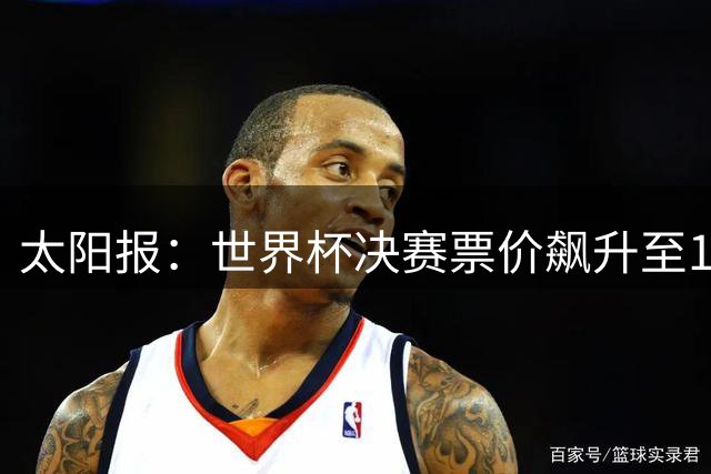 太阳报：世界杯决赛票价飙升至12751美元，或成最贵赛事