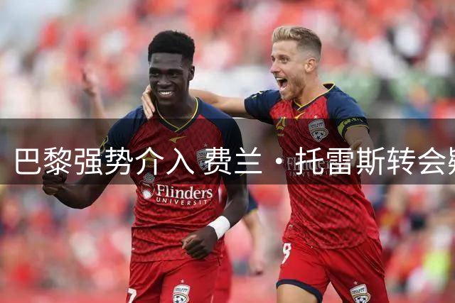 巴黎强势介入 费兰·托雷斯转会疑云即将揭晓