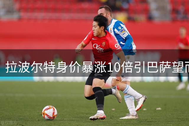 拉波尔特身价暴涨10倍引巴萨望而却步 毕包铁卫已成非卖品