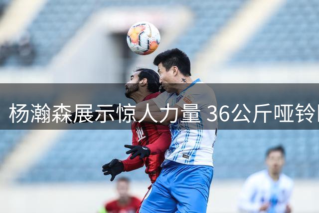 杨瀚森展示惊人力量 36公斤哑铃卧推引关注