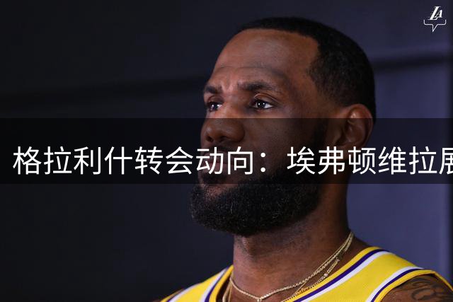 格拉利什转会动向：埃弗顿维拉展开争夺