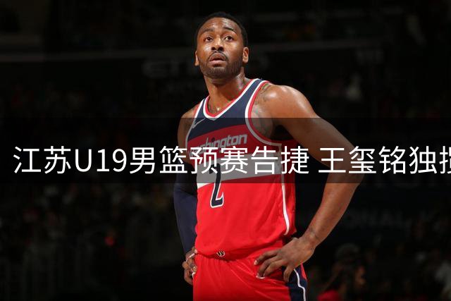 江苏U19男篮预赛告捷 王玺铭独揽19分大胜香港队