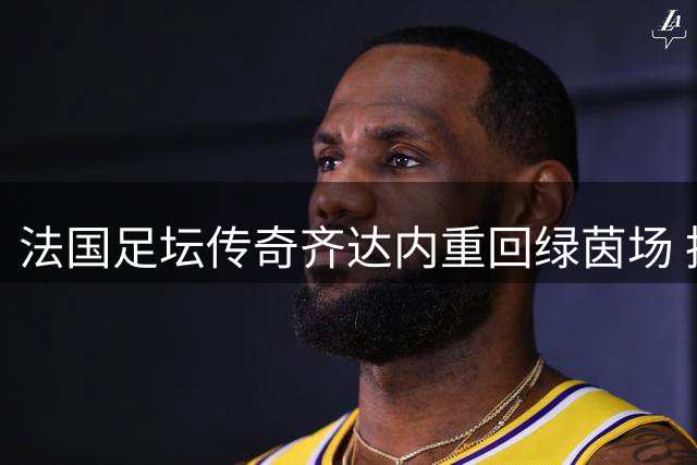 法国足坛传奇齐达内重回绿茵场 执掌国家队帅印