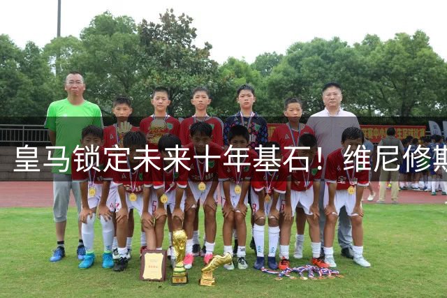 皇马锁定未来十年基石！维尼修斯续约至2032年
