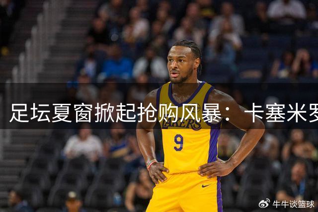 足坛夏窗掀起抢购风暴：卡塞米罗空降迈阿密，沙特豪门豪掷6500万镑