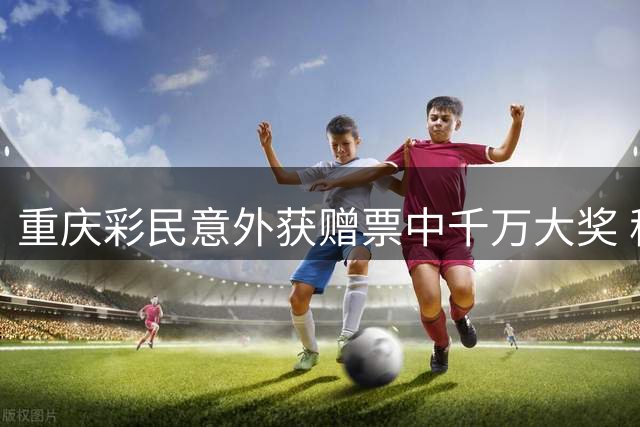 重庆彩民意外获赠票中千万大奖 称将用于购房购车