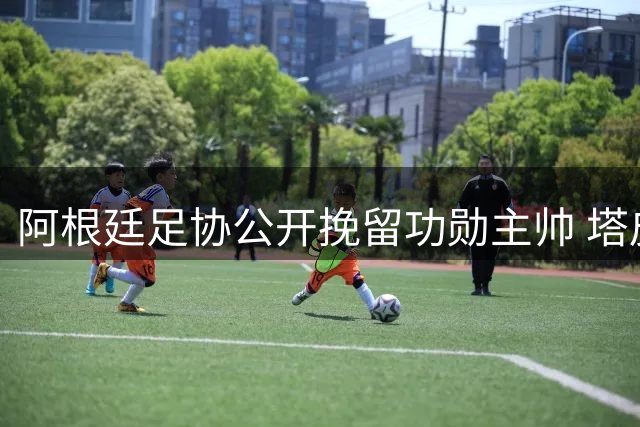 阿根廷足协公开挽留功勋主帅 塔皮亚表态未来蓝图仅围绕斯卡洛尼构建