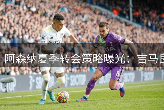阿森纳夏季转会策略曝光：吉马良斯加盟在即，锋线引援瞄准顶级球星