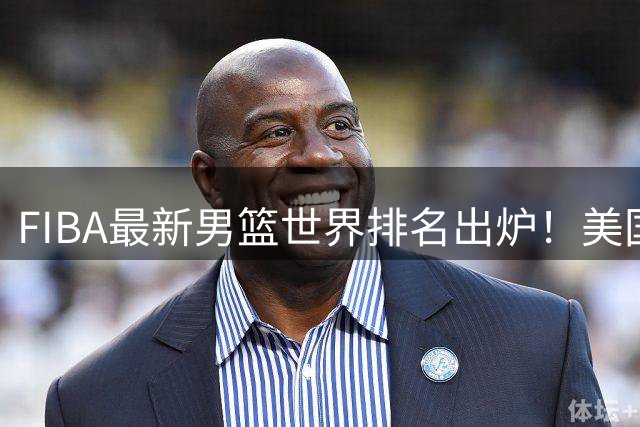 FIBA最新男篮世界排名出炉！美国稳居榜首，中国男篮下滑4位跌至世界第30、亚洲第五